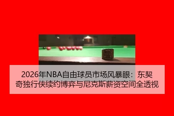 2026年NBA自由球员市场风暴眼：东契奇独行侠续约博弈与尼克斯薪资空间全透视